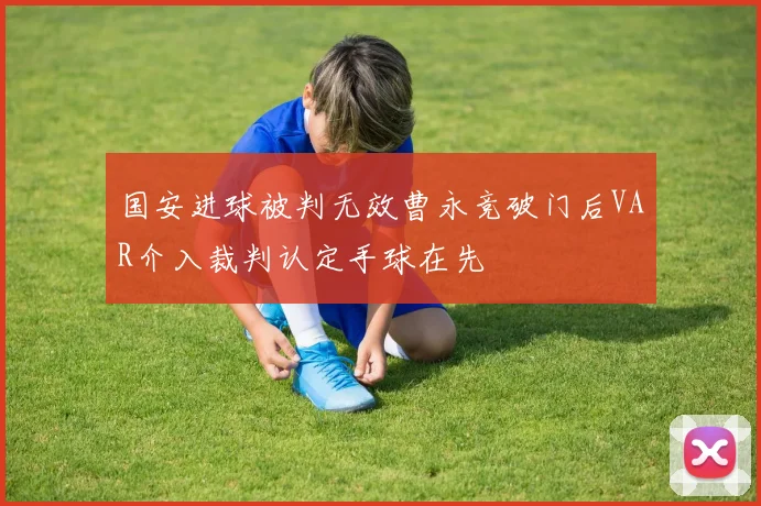 国安进球被判无效曹永竞破门后VAR介入裁判认定手球在先