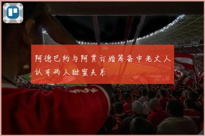 阿德巴约与阿贾订婚筹备中老丈人认可两人甜蜜关系