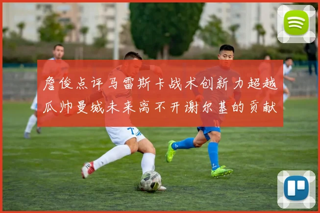 詹俊点评马雷斯卡战术创新力超越瓜帅曼城未来离不开谢尔基的贡献
