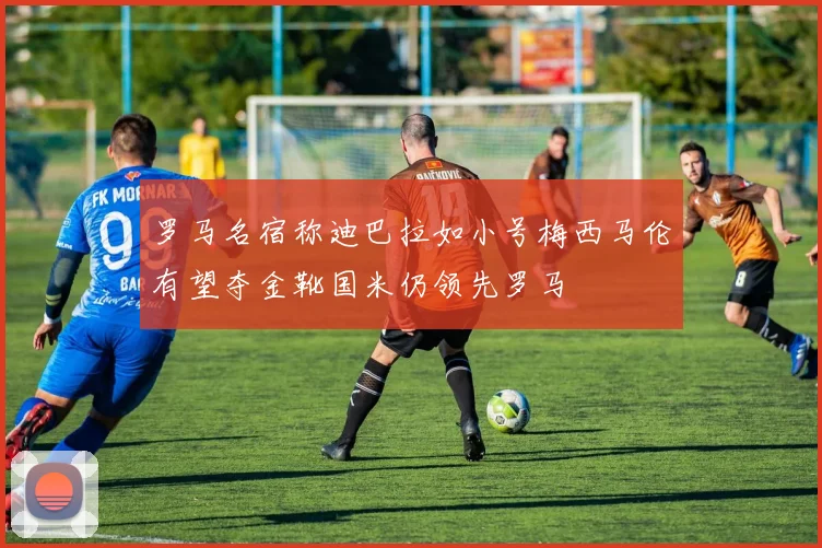 罗马名宿称迪巴拉如小号梅西马伦有望夺金靴国米仍领先罗马